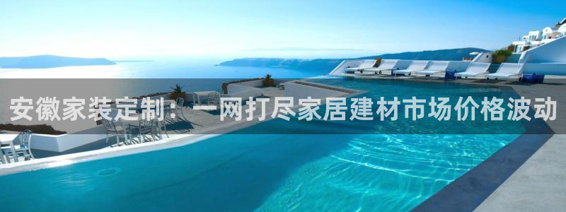 和记网页版登陆：安徽家装定制：一网打尽家居建材市场价格波动