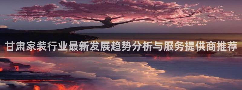 和记平台登陆：甘肃家装行业最新发展趋势分析与服务提供商推荐